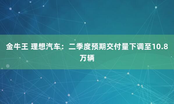 金牛王 理想汽车：二季度预期交付量下调至10.8万辆