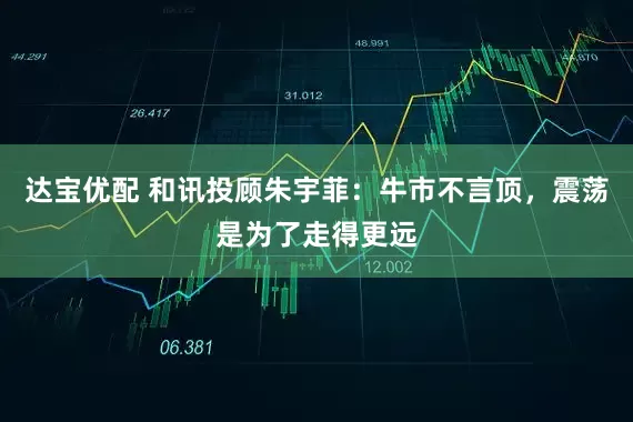 达宝优配 和讯投顾朱宇菲：牛市不言顶，震荡是为了走得更远