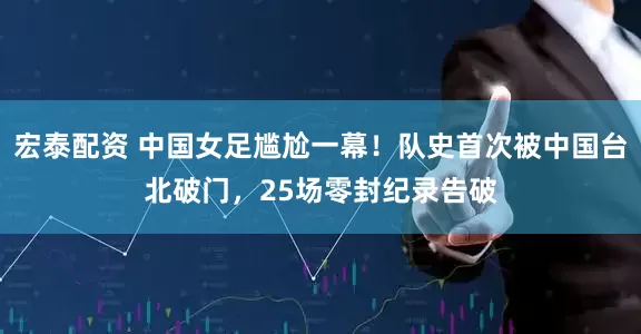 宏泰配资 中国女足尴尬一幕！队史首次被中国台北破门，25场零封纪录告破