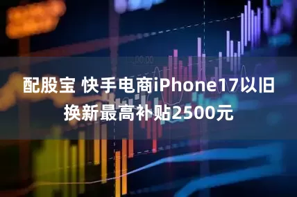 配股宝 快手电商iPhone17以旧换新最高补贴2500元