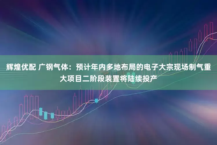 辉煌优配 广钢气体：预计年内多地布局的电子大宗现场制气重大项目二阶段装置将陆续投产