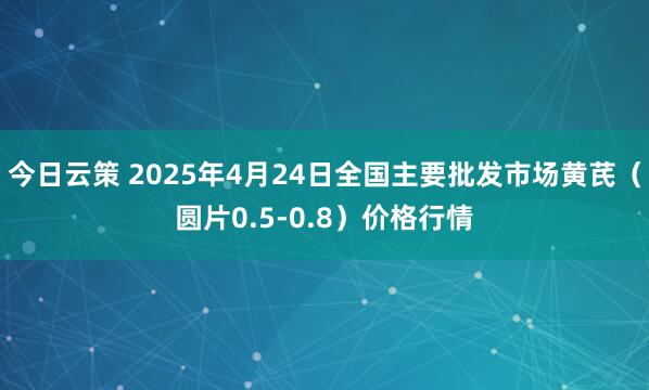 今日云策 2025年4月24日全国主要批发市场黄芪（圆片0.5-0.8）价格行情