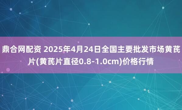 鼎合网配资 2025年4月24日全国主要批发市场黄芪片(黄芪片直径0.8-1.0cm)价格行情