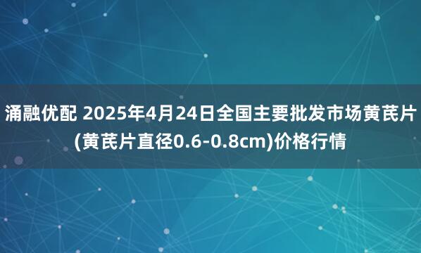 涌融优配 2025年4月24日全国主要批发市场黄芪片(黄芪片直径0.6-0.8cm)价格行情