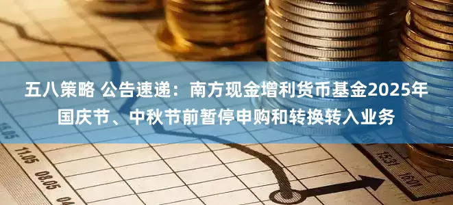 五八策略 公告速递：南方现金增利货币基金2025年国庆节、中秋节前暂停申购和转换转入业务